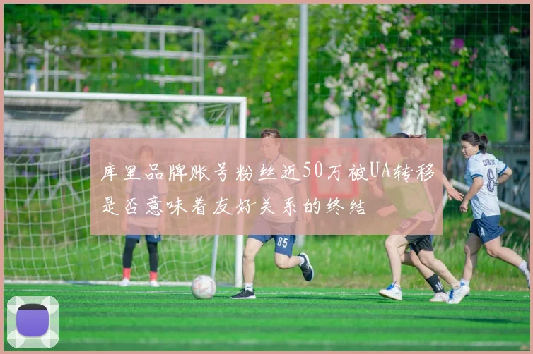 库里品牌账号粉丝近50万被UA转移是否意味着友好关系的终结