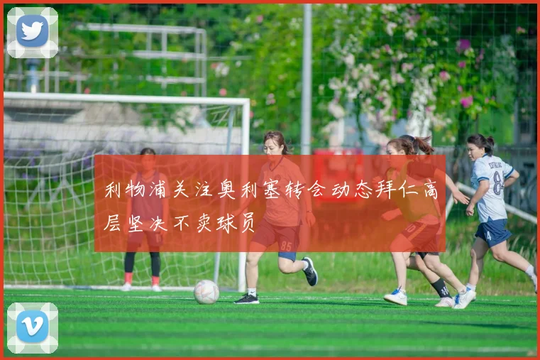 利物浦关注奥利塞转会动态拜仁高层坚决不卖球员