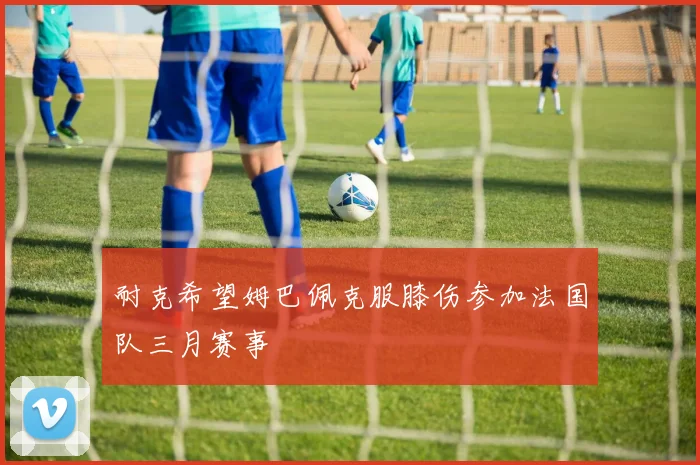 耐克希望姆巴佩克服膝伤参加法国队三月赛事