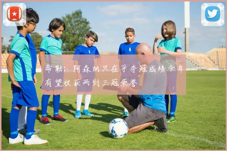 希勒：阿森纳只在乎夺冠成绩今年有望收获两到三冠荣誉