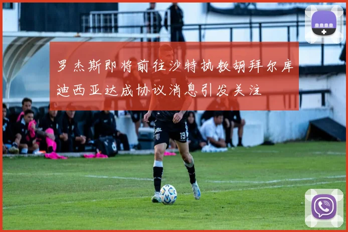 罗杰斯即将前往沙特执教胡拜尔库迪西亚达成协议消息引发关注