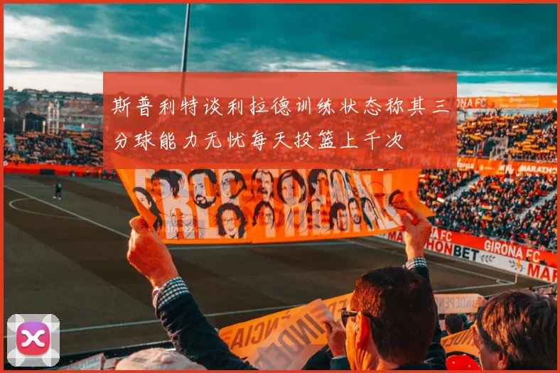 斯普利特谈利拉德训练状态称其三分球能力无忧每天投篮上千次