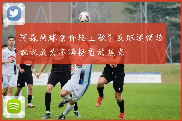 阿森纳球票价格上涨引发球迷愤怒抗议成为不满榜首的焦点