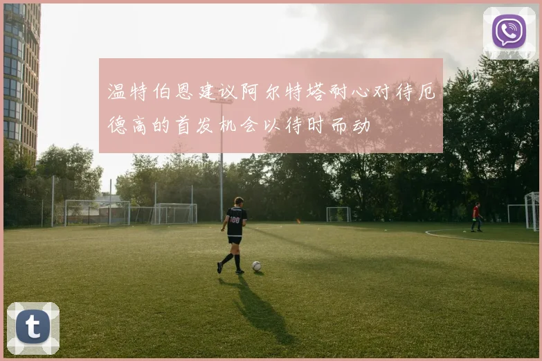 温特伯恩建议阿尔特塔耐心对待厄德高的首发机会以待时而动