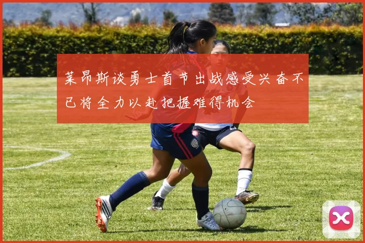 莱昂斯谈勇士首节出战感受兴奋不已将全力以赴把握难得机会