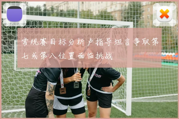 常规赛目标分析卢指导坦言争取第七或第八位置面临挑战