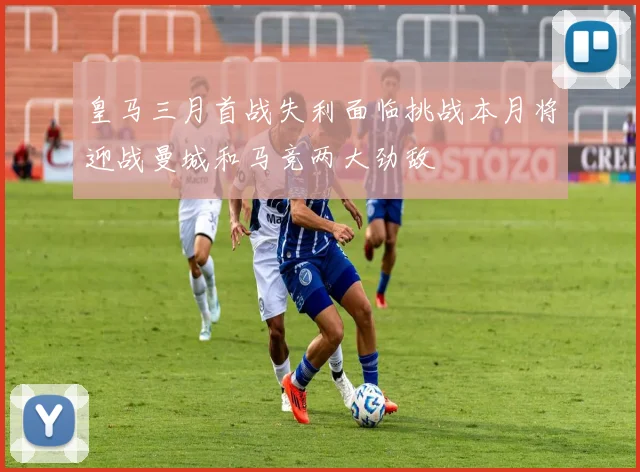 皇马三月首战失利面临挑战本月将迎战曼城和马竞两大劲敌