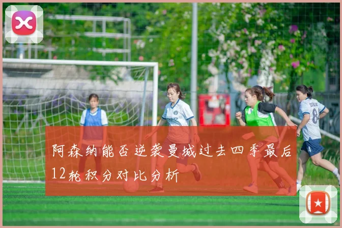 阿森纳能否逆袭曼城过去四季最后12轮积分对比分析
